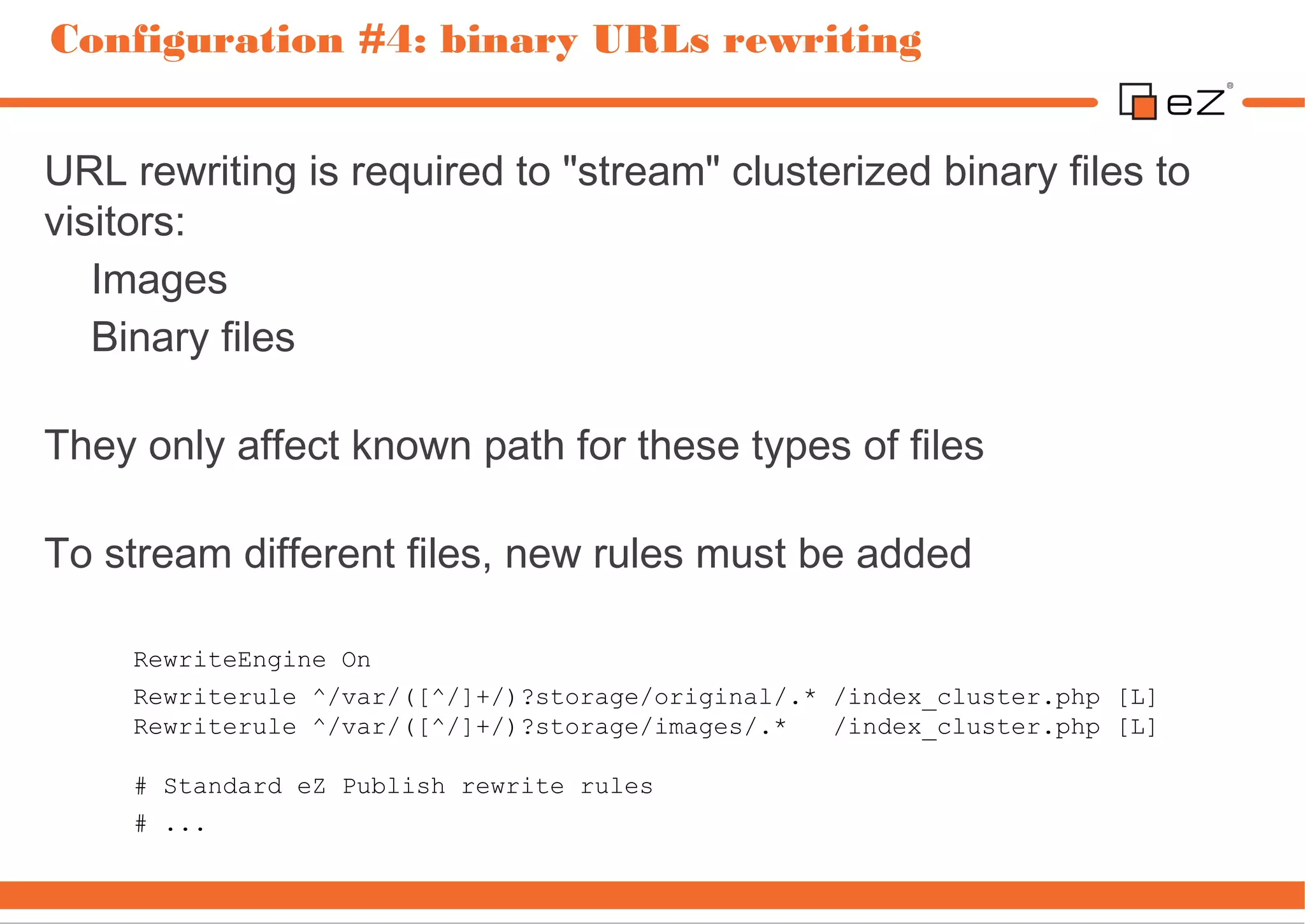 Configuration #4: binary URLs rewriting


URL rewriting is required to "stream" clusterized binary files to
visitors:
   Images
   Binary files

They only affect known path for these types of files

To stream different files, new rules must be added

     RewriteEngine On
     Rewriterule ^/var/([^/]+/)?storage/original/.* /index_cluster.php [L]
     Rewriterule ^/var/([^/]+/)?storage/images/.*   /index_cluster.php [L]

     # Standard eZ Publish rewrite rules
     # ...
 