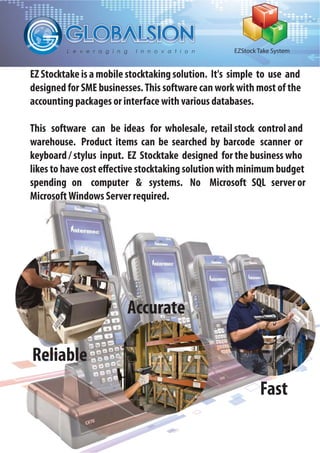 EZStock Take System
EZ Stocktake is a mobile stocktaking solution. It's simple to use and
designed for SME businesses.This software can work with most of the
accounting packages or interface with various databases.
This software can be ideas for wholesale, retail stock control and
warehouse. Product items can be searched by barcode scanner or
keyboard / stylus input. EZ Stocktake designed for the business who
likes to have cost effective stocktaking solution with minimum budget
spending on computer & systems. No Microsoft SQL server or
MicrosoftWindows Server required.
Reliable
Accurate
Fast
 