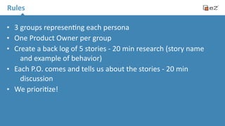 Rules 
• 3 
groups 
represen.ng 
each 
persona 
• One 
Product 
Owner 
per 
group 
• Create 
a 
back 
log 
of 
5 
stories 
-­‐ 
20 
min 
research 
(story 
name 
and 
example 
of 
behavior) 
• Each 
P.O. 
comes 
and 
tells 
us 
about 
the 
stories 
-­‐ 
20 
min 
discussion 
• We 
priori.ze! 
 