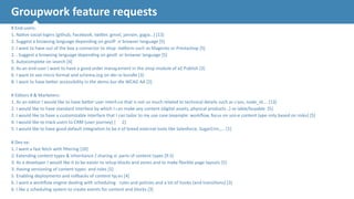 Groupwork 
feature 
requests 
# 
End-­‐users: 
1. 
Na.ve 
social 
logins 
(github, 
Facebook, 
twi`er, 
gmail, 
janrain, 
gygia…) 
[13] 
2. 
Suggest 
a 
browsing 
language 
depending 
on 
geoIP 
or 
browser 
language 
[5] 
2. 
I 
want 
to 
have 
out 
of 
the 
box 
a 
connector 
to 
shop 
plaQorm 
such 
as 
Magento 
or 
Prestashop 
[5] 
2. 
. 
Suggest 
a 
browsing 
language 
depending 
on 
geoIP 
or 
browser 
language 
[5] 
5. 
Autocomplete 
on 
search 
[4] 
6. 
As 
an 
end-­‐user 
I 
want 
to 
have 
a 
good 
order 
management 
in 
the 
shop 
module 
of 
eZ 
Publish 
[3] 
6. 
I 
want 
to 
see 
micro 
format 
and 
schema.org 
on 
demo 
bundle 
[3] 
8. 
I 
want 
to 
have 
be`er 
accessibility 
in 
the 
demo 
bundle 
WCAG 
AA 
[2] 
! 
# 
Editors 
# 
& 
Marketers: 
1. 
As 
an 
editor 
I 
would 
like 
to 
have 
be`er 
user 
interface 
that 
is 
not 
so 
much 
related 
to 
technical 
details 
such 
as 
class, 
node_id…. 
[13] 
2. 
I 
would 
like 
to 
have 
standard 
interface 
by 
which 
I 
can 
make 
any 
content 
(digital 
assets, 
physical 
products…) 
sellable/buyable 
[5] 
2. 
I 
would 
like 
to 
have 
a 
customizable 
interface 
that 
I 
can 
tailor 
to 
my 
use 
case 
(example: 
workflow, 
focus 
on 
some 
content 
type 
only 
based 
on 
roles) 
[5] 
4. 
I 
would 
like 
to 
track 
users 
to 
CRM 
(user 
journey) 
[ 
2] 
5. 
I 
would 
like 
to 
have 
good 
default 
integra.on 
to 
best 
of 
breed 
external 
tools 
like 
Salesforce, 
SugarCrm,…. 
[1] 
! 
# 
Dev 
ex: 
1. 
I 
want 
a 
fast 
fetch 
with 
filtering 
[10] 
2. 
Extending 
content 
types 
& 
inheritance 
/ 
sharing 
of 
parts 
of 
content 
types 
[9.5] 
3. 
As 
a 
developer 
I 
would 
like 
it 
to 
be 
easier 
to 
setup 
blocks 
and 
zones 
and 
to 
make 
flexible 
page 
layouts 
[5] 
3. 
Having 
versioning 
of 
content 
types 
and 
roles 
[5] 
5. 
Enabling 
deployments 
and 
rollbacks 
of 
content 
types 
[4] 
6. 
I 
want 
a 
workflow 
engine 
dealing 
with 
scheduling 
, 
rules 
and 
policies 
and 
a 
lot 
of 
hooks 
(and 
transi.ons) 
[3] 
6. 
I 
like 
a 
scheduling 
system 
to 
create 
events 
for 
content 
and 
blocks 
[3] 
19 
 
