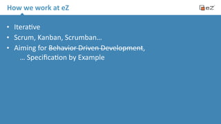 How 
we 
work 
at 
eZ 
• Itera.ve 
• Scrum, 
Kanban, 
Scrumban… 
• Aiming 
for 
Behavior 
Driven 
Development, 
… 
Specifica.on 
by 
Example 
 
