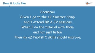 How 
it 
looks 
like 
Scenario: 
Given I go to the eZ Summer Camp 
And I attend BD & JV sessions 
When I do the tutorial with them 
and not just listen 
Then my eZ Publish 5 skills should improve. 
 