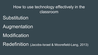 How to use technology effectively in the
classroom
Substitution
Augmentation
Modification
Redefinition (Jacobs-Israel & Moorefield-Lang, 2013)
 