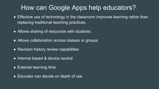 How can Google Apps help educators?
● Effective use of technology in the classroom improves learning rather than
replacing traditional teaching practices.
● Allows sharing of resources with students.
● Allows collaboration across classes or groups.
● Revision history review capabilities
● Internet based & device neutral
● Extends learning time
● Educator can decide on depth of use
 