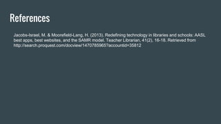 References
Jacobs-Israel, M. & Moorefield-Lang, H. (2013). Redefining technology in libraries and schools: AASL
best apps, best websites, and the SAMR model. Teacher Librarian, 41(2), 16-18. Retrieved from
http://search.proquest.com/docview/1470785965?accountid=35812
 