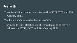 Key Points
There is a distinct connection between the CCSS, CCT, and 21st
Century Skills.
Teacher candidates need to be aware of this.
They need to learn effective use of technologies to effectively
address the CCSS, CCT, and 21st Century Skills.
 