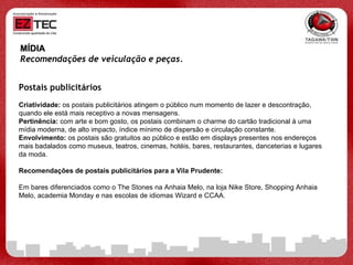 MÍDIA Recomendações de veiculação e peças.   Postais publicitários Criatividade:  os postais publicitários atingem o público num momento de lazer e descontração, quando ele está mais receptivo a novas mensagens.  Pertinência:  com arte e bom gosto, os postais combinam o charme do cartão tradicional à uma mídia moderna, de alto impacto, índice mínimo de dispersão e circulação constante.  Envolvimento:  os postais são gratuitos ao público e estão em displays presentes nos endereços mais badalados como museus, teatros, cinemas, hotéis, bares, restaurantes, danceterias e lugares da moda.  Recomendações de postais publicitários para a Vila Prudente: Em bares diferenciados como o The Stones na Anhaia Melo, na loja Nike Store, Shopping Anhaia Melo, academia Monday e nas escolas de idiomas Wizard e CCAA. 