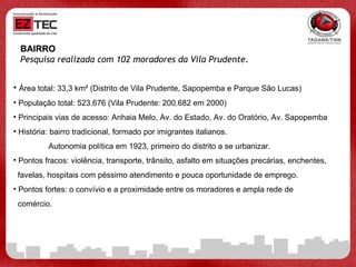 BAIRRO Pesquisa realizada com 102 moradores da Vila Prudente.   Área total: 33,3 km² (Distrito de Vila Prudente, Sapopemba e Parque São Lucas) População total: 523.676 (Vila Prudente: 200.682 em 2000) Principais vias de acesso: Anhaia Melo, Av. do Estado, Av. do Oratório, Av. Sapopemba História: bairro tradicional, formado por imigrantes italianos.  Autonomia política em 1923, primeiro do distrito a se urbanizar. Pontos fracos: violência, transporte, trânsito, asfalto em situações precárias, enchentes,  favelas, hospitais com péssimo atendimento e pouca oportunidade de emprego.  Pontos fortes: o convívio e a proximidade entre os moradores e ampla rede de  comércio. 