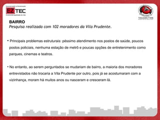 BAIRRO Pesquisa realizada com 102 moradores da Vila Prudente.   Principais problemas estruturais: péssimo atendimento nos postos de saúde, poucos  postos policiais, nenhuma estação de metrô e poucas opções de entretenimento como  parques, cinemas e teatros. No entanto, ao serem perguntados se mudariam de bairro, a maioria dos moradores  entrevistados não trocaria a Vila Prudente por outro, pois já se acostumaram com a  vizinhança, moram há muitos anos ou nasceram e cresceram lá.  