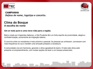 CAMPANHA Defesa de nome, logotipo e conceito.   Clima do Bosque A escolha do nome Um ar mais puro e uma nova vida para a região. Bairro criado por imigrantes italianos, a Vila Prudente têm um forte espírito de proximidade, alegria e confraternização, proveniente da imigração italiana. O convívio entre os moradores é mais próximo e pessoal. As pessoas se conhecem, conversam com mais frequência na rua e mantêm uma amizade próspera e duradoura. A comunidade vive em harmonia, gerando o clima agradável do bairro. E todo este clima está presente no empreendimento, com muitas opções de lazer e um bosque preservado. 