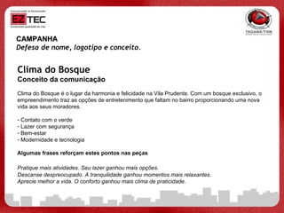 CAMPANHA Defesa de nome, logotipo e conceito.   Clima do Bosque Conceito da comunicação Clima do Bosque é o lugar da harmonia e felicidade na Vila Prudente. Com um bosque exclusivo, o empreendimento traz as opções de entretenimento que faltam no bairro proporcionando uma nova vida aos seus moradores.  Contato com o verde Lazer com segurança Bem-estar Modernidade e tecnologia Algumas frases reforçam estes pontos nas peças Pratique mais atividades. Seu lazer ganhou mais opções.   Descanse despreocupado. A tranquilidade ganhou momentos mais relaxantes. Aprecie melhor a vida. O conforto ganhou mais clima de praticidade. 