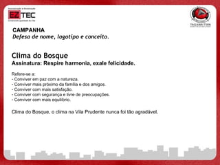 CAMPANHA Defesa de nome, logotipo e conceito.   Clima do Bosque Assinatura: Respire harmonia, exale felicidade. Refere-se a: Conviver em paz com a natureza. Conviver mais próximo da família e dos amigos. Conviver com mais satisfação. Conviver com segurança e livre de preocupações. Conviver com mais equilíbrio.  Clima do Bosque, o clima na Vila Prudente nunca foi tão agradável. 