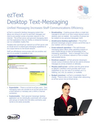 ezText
Desktop Text-Messaging
                                                                                                        FREEWARE,
                                                                                                    DOWNLOAD IT NOW AT
                                                                                                      WWW.QBSOFT.CA




Unified Messaging Increases Staff Communications Efficiency.
ezText is a powerful desktop messaging system that             • Broadcasting – Creating groups allows a single text
allows any amount of users to send text messages and             message to be sent to as many output devices and/or
chat to one another across a business network or the             desktop users as needed. Any quantity of groups can
internet. The ezText server and personal messaging client        be created on any personal messenger client.
are free applications that any facility or enterprise business
                                                               • Unobtrusive desktop application – The ezText
can run completely royalty free.
                                                                 personal messenger program remains out-of-the-way in
Facilities that use EZcall can network an ezText server with     your taskbar until it is required.
an EZcall server to extend text-messaging capabilities to
                                                               • Cross-network operation – The web-browser
any output device on the EZcall network
                                                                 messaging option allows other operating systems or
Staff can effortlessly communicate with one another and          even mobile devices to take full advantage of the
see if a co-worker is available or not.                          messaging capabilities. Send a message from a Mac
                                                                 or Linux PC on a Windows network or from a mobile
                                                                 web-enabled device.
                                                              • Emoticon support – ezText personal messengers
                                                                include various emoticons that can be used to enhance
                                                                messages to convey emotions or attitudes.
                                                              • Monitor staff in/out – ezText uses the same server
                                                                as QBsoft’s LOGINout which provides staff in/out
                                                                capabilities so you can view if co-workers are in a
                                                                meeting, out, sick, on vacation, or available.
                                                              • Budget conscious – exText is completely free of
                                                                charge. There is only a minor charge when networking
                                                                an ezText server into an EZcall server.




• Expandable – There is no limit to ezText users. Text-
  messaging users can connect to an ezText server from
  a local network or remotely over a WAN or Internet
  connection.
• Customizable – Each personal messenger desktop
  application can be individually customized with unique
  user groups or buddy lists that allow commonly used
  names to be easily accessible.




                                              Copyright 2009 QBsoft Solutions
 