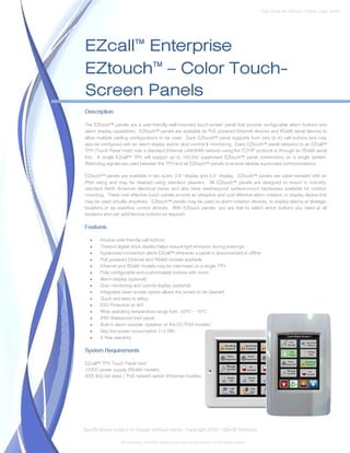 Data Sheet No. EZtouch_Panels_Spec_Sheet




EZcall™ Enterprise
EZtouch™ – Color Touch-
Screen Panels
Description

The EZtouch™ panels are a user-friendly wall-mounted touch-screen panel that provide configurable alarm buttons and
alarm display capabilities. EZtouch™ panels are available as PoE powered Ethernet devices and RS485 serial devices to
allow multiple cabling configurations to be used. Each EZtouch™ panel supports from zero to 40 call buttons and may
also be configured with an alarm display and/or door control & monitoring. Every EZtouch™ panel networks to an EZcall™
TPH (Touch Panel Host) over a standard Ethernet LAN/WAN network using the TCP/IP protocol or through an RS485 serial
link. A single EZcall™ TPH will support up to 100,000 supervised EZtouch™ panel connections on a single system.
Watchdog signals are used between the TPH and all EZtouch™ panels to ensure reliable supervised communications.

EZtouch™ panels are available in two sizes; 2.8” display and 4.3” display. EZtouch™ panels are water-resistant with an
IP65 rating and may be cleaned using standard cleaners. All EZtouch™ panels are designed to mount in industry-
standard North American electrical boxes and also have weatherproof surface-mount backboxes available for outdoor
mounting. These cost effective touch panels provide an attractive and cost effective alarm initiation or display device that
may be used virtually anywhere. EZtouch™ panels may be used as alarm initiation devices, to display alarms at strategic
locations or as workflow control devices. With EZtouch panels, you are free to select which buttons you need at all
locations and can add/remove buttons as required.

Features

   •   Intuitive user-friendly call buttons
   •   Timeout digital clock display helps reduce light emission during evenings.
   •   Supervised connection alerts EZcall™ whenever a panel is disconnected or offline
   •   PoE powered Ethernet and RS485 models available
   •   Ethernet and RS485 models may be intermixed on a single TPH
   •   Fully configurable and customizable buttons with icons
   •   Alarm display (optional)
   •   Door monitoring and control display (optional)
   •   Integrated clean-screen option allows the screen to be cleaned
   •   Quick and easy to setup
   •   ESD Protection to 4kV
   •   Wide operating temperature range from -20°C ~ 70°C
   •   IP65 Waterproof front panel
   •   Built-in alarm sounder (speaker on the EZ-TP43 models)
   •   Very low power consumption (<2.5W)
   •   5-Year warranty

System Requirements

EZcall™ TPH Touch Panel Host
12VDC power supply (RS485 models)
IEEE 802.3af class 1 PoE network switch (Ethernet models)




Specifications subject to change without notice. Copyright 2010 – QBsoft Solutions

                  All trademarks, and trade names shown here are the property of their relative owners.
 