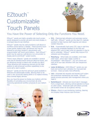 EZtouch                      ™



                                    Customizable
                                    Touch Panels
                                    You Have the Power of Selecting Only the Functions You Need.
                                    EZtouch™ panels are highly versatile color touch-screen      • E.R. – Optimize bed utilization and automate routine
                                    panels designed to provide call point and event display in     staff calls. EZtouch™ panels are the ideal E.R. bedside
                                    a compact easy-to-use interface.                               assistant to help improve staff response and reduce
                                                                                                   wasted resources.
                                    EZtouch™ panels may be used anywhere a call device or
                                    workflow control device is needed. These dynamic touch       • O.R. – Automatically track every O.R. case in real-time
                                    screen panels replace static call devices and may be           and provide immediate feedback to the PAR and
                                    tailored to suit every location’s requirements with            adjacent SDC units to alert when an operation is due to
                                    programmable ‘soft’ touch point buttons. Each EZtouch™         end or extended. EZtouch™ panels help improve O.R.
                                    panel may be used as a call device or an annunciator to        utilization and throughput.
                                    display alarms and EZcall™ system events.
                                                                                                 •   Med/Surg – Which beds are available, which beds
                                    There’s more; EZtouch™ panels are available in several           need repair, which room needs a porter or
                                    sizes that fit standard North American electrical boxes, and     housekeeper? With EZtouch™, you can control and
                                    are attractive enough to blend with virtually any décor.         track all of your bed utilization with one inexpensive
                                    These attractive and inexpensive devices are the ideal           interface.
                                    addition to add enhanced workflow capabilities to any
                                                                                                     Labor & Delivery – With EZtouch™ panels you can
                                    nurse call or alarm system.
                                                                                                 •
                                                                                                     track and control room utilization for improved bed
                                    EZtouch™ panels are the first call touch panel available in      turnover. Close out tasks more efficiently.
                                    Ethernet and addressable models, allowing them to be
                                                                                                 • Lab – Automate lab requests and biomed work orders
                                    used in new structured cabling plants or to replace existing
                                                                                                   and streamline maintenance and recalls. EZtouch™
                                    daisy-chained legacy devices.
                                                                                                   panels provide automatic task management where you
                                    Now you have the power to choose your buttons with the         need it.
                                    flexibility of controlling your environment all while
                                                                                                 • Switchboard – Activate pre-record alarm messages
                                    improving operational workflow processes & your bottom
                                                                                                   from a single touch, allowing central operators to focus
                                    line.
                                                                                                   on other duties. Enhanced code call buttons provide
                                                                                                   call duration timers for at-a-glance viewing.
                                                                                                 • Clinics – Room-in-use monitoring, tracking, cleaning
                                                                                                   and displays helps improve room turnover.
© Copyright 2009 QBsoft Solutions
 