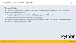 Lightning Case Studies: Pythian                                                                  10

> Current State
  • Canada: Virtual OpenUC 4.6 server with AudioCodes PRI gateway and Ingate SBC. openVPN
  server for remote SNOM sets.
  • Australia: Ingate SBC and AudioCodes PRI gateway. openVPN server.
  • All sets registering to one signaling server in Canada.
  • Testing call quality and consistency over IPsec between Canada and Australia to determine need
  for second OpenUC server in Australia
 