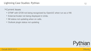 Lightning Case Studies: Pythian                                         12

> Current Issues
  •   DTMF with G729 not being recognized by OpenUC when run as a VM.
  •   External Avatar not being displayed in Unite.
  •   IM status not updating when on calls.
  •   Outlook plugin status not updating
 
