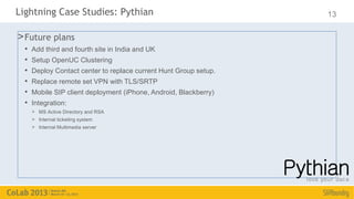Lightning Case Studies: Pythian                                    13

> Future plans
  •   Add third and fourth site in India and UK
  •   Setup OpenUC Clustering
  •   Deploy Contact center to replace current Hunt Group setup.
  •   Replace remote set VPN with TLS/SRTP
  •   Mobile SIP client deployment (iPhone, Android, Blackberry)
  •   Integration:
      > MS Active Directory and RSA
      > Internal ticketing system
      > Internal Multimedia server
 