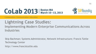 14




Lightning Case Studies:
Implementing Modern Enterprise Communications Across
Industries

Skip Bachman; Systems Administrator, Network Infrastructure; Francis Tuttle
Technology Center
http://www.francistuttle.edu
 