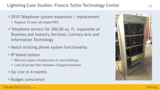 Lightning Case Studies: Francis Tuttle Technology Center   17

> 2010 Telephone system expansion / replacement
  • Replace 15 year old digital PBX
> Telephone service for 200,00 sq. ft. expansion of
  Business and Industry Services; Culinary Arts and
  Information Technology
> Match existing phone system functionality
> IP based system
  • Minimal copper infrastructure to new buildings
  • Loss of private fiber between 2 largest locations.
> Go Live in 4 months
> Budget conscience
 
