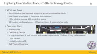 Lightning Case Studies: Francis Tuttle Technology Center                                       18

> What we have
  •   Records out of date; required a physical survey across entire district
  •   Interviewed employees to determine features used
  •   100 multi-line phones; 400 single line phone
  •   50+ analog cordless phones     42 fax machines 6 external shop bells

> Features Used
  • Shared Lines
  • Call Pickup Groups
  • In one department, 8 staff monitor and answer department’s 20+ lines Every call answered
       by a person
  • Limited function ACD
  • Call Volume Reporting
 