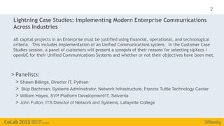 2

Lightning Case Studies: Implementing Modern Enterprise Communications
Across Industries

All capital projects in an Enterprise must be justified using financial, operational, and technological
criteria. This includes implementation of an Unified Communications system. In the Customer Case
Studies session, a panel of customers will present a synopsis of their reasons for selecting sipXecs /
openUC for their Unified Communications Systems and whether or not their objectives have been met.



> Panelists:
 > Shawn Billings, Director IT, Pythian
 > Skip Bachman; Systems Administrator, Network Infrastructure, Francis Tuttle Technology Center
 > William Hayes, SVP Platform Development/IT, Selventa
 > John Fulton, ITS Director of Network and Systems, Lafayette College
 