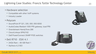 Lightning Case Studies: Francis Tuttle Technology Center   20

> Hardware selection
  • Compatible with other VoIP systems
  • Industry Leader
> Polycom
  •   SoundPoint IP 321, 335, 550, 650 6000
  •   AudioCodes Mediant 1000 PRI gateway; dual PRI
  •   Grandstream HandyTone 286
  •   Cisco/Linksys SPA2102
  •   Dell PowerConnect 3548P POE switches

> Dell R710 – ESXi 4.1
  • 24Gb Ram – 80 GB Raid 1
  • SipXecs 4.2 ISO
 