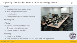 Lightning Case Studies: Francis Tuttle Technology Center                    21

> Plan
  • Integration with existing PBX via T1
  • Build out new dedicated VoIP
     infrastructure
  • Phased Deployment by building / campus
> Configure
> Train
  • Develop curriculum and train users
  • Bi-annual training for new users
  • Training videos for self help
> Deploy
  • Phase I – 96 devices
  • Final device count: 625 Phones, 140 ATA ports, 1000 SIP registrations
 