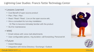 Lightning Case Studies: Francis Tuttle Technology Center                     24

> Lessons Learned
  •   Cost Benefit of open source product
  •   Plan / Plan / Plan
  •   Read / Read / Read : Live on the open source wiki.
  •   Hire a consultant for turn-key installation
       Or Plan to become intimately familiar with the product
  • SLA for maintenance
> WINS
  • Email notices with voice mail attachments
  • User configurable options, ring duration; call forwarding; Personal AA
> Future
  • Instant Message
  • Integration with Active Directory / Exchange / Outlook
 