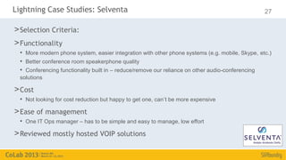 Lightning Case Studies: Selventa                                                                 27

> Selection Criteria:
> Functionality
  • More modern phone system, easier integration with other phone systems (e.g. mobile, Skype, etc.)
  • Better conference room speakerphone quality
  • Conferencing functionality built in – reduce/remove our reliance on other audio-conferencing
  solutions

> Cost
  • Not looking for cost reduction but happy to get one, can’t be more expensive
> Ease of management
  • One IT Ops manager – has to be simple and easy to manage, low effort
> Reviewed mostly hosted VOIP solutions
 