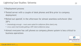 Lightning Case Studies: Selventa                                               28

> Deployment process
> Tested server with a couple of desk phones and Bria prior to company
  deployment
> Rolled out openUC in the afternoon for almost seamless switchover (Dec
  20th)
  • Interestingly enough – most users opted for softphone (Bria client) only
  • Linux users had trouble getting a SIP-client softphone setup
> Almost everyone has cell phones so company phone system is less critical to
  business operations
 