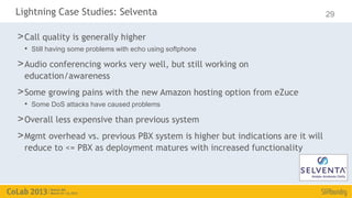 Lightning Case Studies: Selventa                                                29

> Call quality is generally higher
  • Still having some problems with echo using softphone
> Audio conferencing works very well, but still working on
  education/awareness
> Some growing pains with the new Amazon hosting option from eZuce
  • Some DoS attacks have caused problems
> Overall less expensive than previous system
> Mgmt overhead vs. previous PBX system is higher but indications are it will
  reduce to <= PBX as deployment matures with increased functionality
 