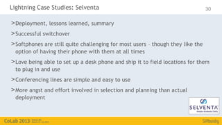 Lightning Case Studies: Selventa                                                 30

> Deployment, lessons learned, summary
> Successful switchover
> Softphones are still quite challenging for most users – though they like the
  option of having their phone with them at all times
> Love being able to set up a desk phone and ship it to field locations for them
  to plug in and use
> Conferencing lines are simple and easy to use
> More angst and effort involved in selection and planning than actual
  deployment
 