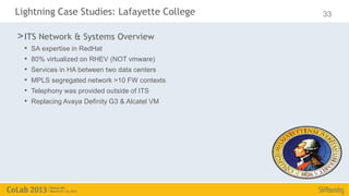 Lightning Case Studies: Lafayette College        33

> ITS Network & Systems Overview
  •   SA expertise in RedHat
  •   80% virtualized on RHEV (NOT vmware)
  •   Services in HA between two data centers
  •   MPLS segregated network >10 FW contexts
  •   Telephony was provided outside of ITS
  •   Replacing Avaya Definity G3 & Alcatel VM
 