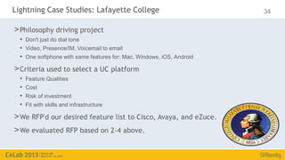 Lightning Case Studies: Lafayette College                              34

> Philosophy driving project
  • Don't just do dial tone
  • Video, Presence/IM, Voicemail to email
  • One softphone with same features for: Mac, Windows, iOS, Android
> Criteria used to select a UC platform
  •   Feature Qualities
  •   Cost
  •   Risk of investment
  •   Fit with skills and infrastructure

> We RFP'd our desired feature list to Cisco, Avaya, and eZuce.
> We evaluated RFP based on 2-4 above.
 