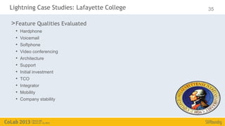 Lightning Case Studies: Lafayette College   35

> Feature Qualities Evaluated
  •   Hardphone
  •   Voicemail
  •   Softphone
  •   Video conferencing
  •   Architecture
  •   Support
  •   Initial investment
  •   TCO
  •   Integrator
  •   Mobility
  •   Company stability
 