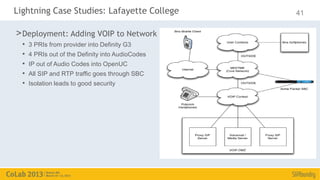 Lightning Case Studies: Lafayette College          41

> Deployment: Adding VOIP to Network
  •   3 PRIs from provider into Definity G3
  •   4 PRIs out of the Definity into AudioCodes
  •   IP out of Audio Codes into OpenUC
  •   All SIP and RTP traffic goes through SBC
  •   Isolation leads to good security
 