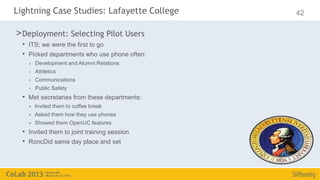 Lightning Case Studies: Lafayette College     42

> Deployment: Selecting Pilot Users
  • ITS; we were the first to go
  • Picked departments who use phone often:
    >   Development and Alumni Relations
    >   Athletics
    >   Communications
    >   Public Safety
  • Met secretaries from these departments:
    >   Invited them to coffee break
    >   Asked them how they use phones
    >   Showed them OpenUC features
  • Invited them to joint training session
  • RoncDid same day place and set
 