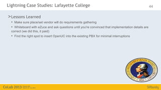 Lightning Case Studies: Lafayette College                                                            44

> Lessons Learned
  • Make sure place/set vendor will do requirements gathering
  • Whiteboard with eZuce and ask questions until you're convinced that implementation details are
  correct (we did this, it paid)
  • Find the right spot to insert OpenUC into the existing PBX for minimal interruptions
 
