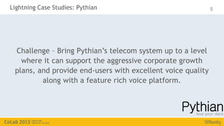 Lightning Case Studies: Pythian                              5




 Challenge – Bring Pythian’s telecom system up to a level
   where it can support the aggressive corporate growth
 plans, and provide end-users with excellent voice quality
         along with a feature rich voice platform.
 