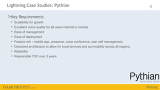 Lightning Case Studies: Pythian                                                                  6

> Key Requirements
  •   Scalability for growth
  •   Excellent voice quality for all users internal or remote
  •   Ease of management
  •   Ease of deployment
  •   Feature rich - mobile app, presence, voice conference, user self management.
  •   Disturbed architecture to allow for local services and survivability across all regions.
  •   Reliability
  •   Reasonable TOC over 3 years
 