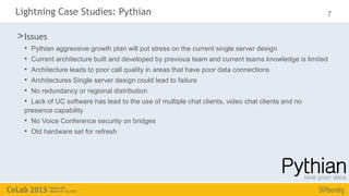 Lightning Case Studies: Pythian                                                                      7

> Issues
  •   Pythian aggressive growth plan will put stress on the current single server design
  •   Current architecture built and developed by previous team and current teams knowledge is limited
  •   Architecture leads to poor call quality in areas that have poor data connections
  •   Architectures Single server design could lead to failure
  •   No redundancy or regional distribution
  • Lack of UC software has lead to the use of multiple chat clients, video chat clients and no
  presence capability
  • No Voice Conference security on bridges
  • Old hardware set for refresh
 