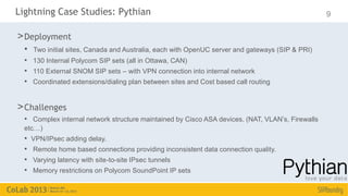 Lightning Case Studies: Pythian                                                                   9

> Deployment
  •   Two initial sites, Canada and Australia, each with OpenUC server and gateways (SIP & PRI)
  • 130 Internal Polycom SIP sets (all in Ottawa, CAN)
  • 110 External SNOM SIP sets – with VPN connection into internal network
  • Coordinated extensions/dialing plan between sites and Cost based call routing


> Challenges
  • Complex internal network structure maintained by Cisco ASA devices. (NAT, VLAN’s, Firewalls
  etc…)
  •   VPN/IPsec adding delay.
  •   Remote home based connections providing inconsistent data connection quality.
  •   Varying latency with site-to-site IPsec tunnels
  •   Memory restrictions on Polycom SoundPoint IP sets
 
