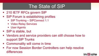 The State of SIP
 210 IETF RFCs govern SIP
 SIP Forum is establishing profiles
    SIP Trunking – SIPConnect 1.1
    Video Relay Services
    User Agents
 SIP is stable, but
 Vendors and service providers can still choose how to
  support SIP Trunks
 Commonality will come in time
 For now Session Border Controllers can help resolve
  differences
 