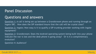 Panel Discussion
Questions and answers
Question 1: A call is being set up between a Grandstream phone and running through an
Ingate SBC. How does the SIP standard insure that the call will be crystal clear?
Question 2: Ingate; How easy is it to qualify a SIP trunking provider working with Ingate
equipment?
Question 3: Grandstream; Does the Android operating system being built into your phone
indicate the war is lost and the desk phone is going away? Or is it a complimentary
evolution?
Question 4: Audience?
 
