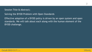 2

Session Title & Abstract;
Solving the BYOD Problem with Open Standards
Effective adoption of a BYOD policy is driven by an open system and open
standards. We will talk about each along with the human element of the
BYOD challenge.
 