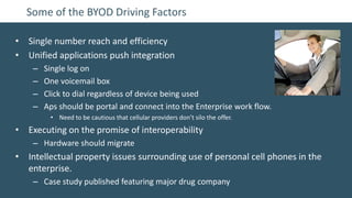 Some of the BYOD Driving Factors

• Single number reach and efficiency
• Unified applications push integration
    –   Single log on
    –   One voicemail box
    –   Click to dial regardless of device being used
    –   Aps should be portal and connect into the Enterprise work flow.
         • Need to be cautious that cellular providers don’t silo the offer.
• Executing on the promise of interoperability
    – Hardware should migrate
• Intellectual property issues surrounding use of personal cell phones in the
  enterprise.
    – Case study published featuring major drug company
 