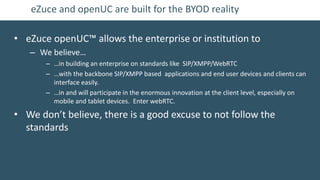 eZuce and openUC are built for the BYOD reality

• eZuce openUC™ allows the enterprise or institution to
   – We believe…
       – …in building an enterprise on standards like SIP/XMPP/WebRTC
       – …with the backbone SIP/XMPP based applications and end user devices and clients can
         interface easily.
       – …in and will participate in the enormous innovation at the client level, especially on
         mobile and tablet devices. Enter webRTC.

• We don’t believe, there is a good excuse to not follow the
  standards
 