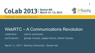 1




WebRTC – A Communications Revolution
moderator:      martin steinmann
participants:   george niculae, joegen baclor, daniel tacalau


March 11, 2013 / Bentley University / Boston MA
 