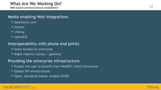 What Are We Working On?
 Web based communications enablement                          12

Media enabling Web integrations
 > Salesforce.com
 > Zimbra
 > Liferay
 > openACD
Interoperability with phone end points
 > Some hurdles to overcome
 > Might require a proxy / gateway
Providing the enterprise infrastructure
 > Enable the user to benefit from WebRTC client innovation
 > Global SIP infrastructure
 > Open, standards based, enables BYOD
 